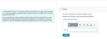 A 75 kg patient swallows a 33 μCi beta emitter whose half-life is 5.0 days and whose RBE
is 1.6. The beta particles are emitted with an average energy of 0.35 MeV, 90% of which is
absorbed by the body.
You are a health care worker needing to find the patient's dose equivalent after one week.
These series of steps will help you find that dose equivalent. In all questions, assume the
radioactive nuclei are distributed throughout the patient's body and are not being excreted.
Part A
How many radioactive nuclei did the patient swallow?
Express your answer using three significant figures.
▸ View Available Hint(s)
No=
ΜΕ ΑΣΦ
Submit
?