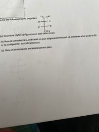 E For the following Fischer projection: c-oH
(a) Determine (R)/(S) configuration at each chiral center;
(b) Show all stereoisomers, and based on your assignments from part (a), determine what would be (R)
or (S) configuration at all chiral centers;
(c) Show all enantiomeric and diastereomeric pairs.
