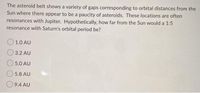 The asteroid belt shows a variety of gaps corresponding to orbital distances from the
Sun where there appear to be a paucity of asteroids. These locations are often
resonances with Jupiter. Hypothetically, how far from the Sun would a 1:5
resonance with Saturn's orbital period be?
O 1.0 AU
3.2 AU
5.0 AU
5.8 AU
9.4 AU
