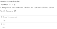 Consider the general reaction:
2A(g) + B(g) = 2C(g)
If the equilibrium pressures for each substance are: A = 1 atm B = 3 atm C = 2 atm
%3D
What is the value of K,?
None of these are correct.
O 1.33
0.66
0.75
