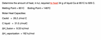 Determine the amount of heat, in kJ, required to heat 34 g of liquid Ca at 851C to 926 C.
Melting Point = 851C
Boiling Point = 1487C
Molar Heat Capacities:
Csolid
= 26.2 J/mol C
C liquid
= 31.0 J/molC
AH_fusion
= 9.33 kJ/mol
AH_vaporization
= 162 kJ/mol
