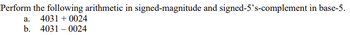 Perform the following arithmetic in signed-magnitude and signed-5's-complement in base-5.
a.
4031 +0024
b. 4031-0024