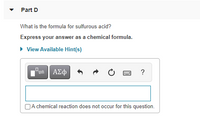 Part D
What is the formula for sulfurous acid?
Express your answer as a chemical formula.
• View Available Hint(s)
ΑΣφ
?
DA chemical reaction does not occur for this question.
