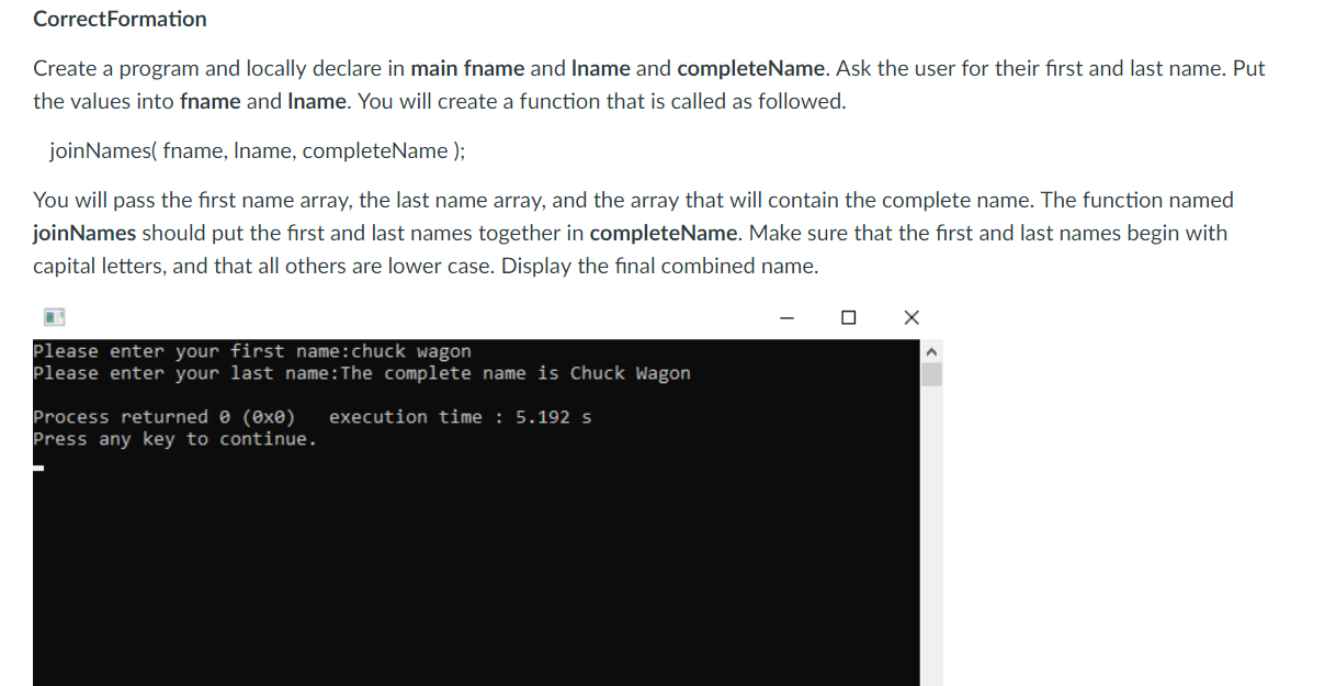 CorrectFormation
Create a program and locally declare in main fname and Iname and completeName. Ask the user for their first and last name. Put
the values into fname and Iname. You will create a function that is called as followed
joinNames( fname, Iname, completeName);
You will pass the first name array, the last name array, and the array that will contain the complete name. The function named
joinNames should put the first and last names together in completeName. Make sure that the first and last names begin with
capital letters, and that all others are lower case. Display the final combined name
Please enter your first name:chuck wagon
Please enter your last name: The complete name is Chuck Wagon
Process returned θ (8x0) execution time : 5.192 s
Press any key to continue.
