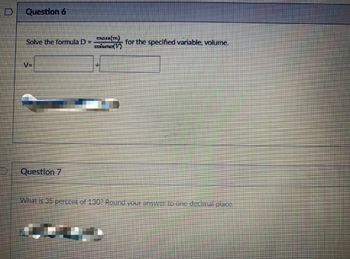 Question 6
Solve the formula D
V=
Question 7
1
mass(m)
Dolume (P
for the specified variable, volume.
What is 35 percent of 130? Round your answer to one decimal place.