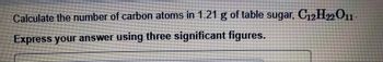 Calculate the number of carbon atoms in 1.21 g of table sugar, C₁2H22 O11-
Express your answer using three significant figures.