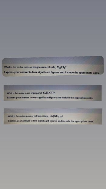 What is the molar mass of magnesium chloride, MgCl₂?
Express your answer to four significant figures and include the appropriate units.
What is the molar mass of propanol, C3H7OH?
Express your answer to four significant figures and include the appropriate units.
What is the molar mass of calcium nitrate, Ca(NO3)2?
Express your answer to five significant figures and include the appropriate units.