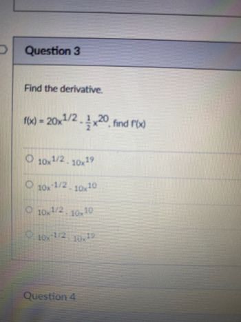 Question 3
Find the derivative.
f(x) = 20x1/2x20 find f(x)
O 10x1/2-10x19
10x-1/2-10x10
O 10x1/2-10x10
10x1/210x1
Question 4