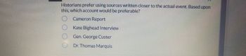 Historians prefer using sources written closer to the actual event. Based upon
this, which account would be preferable?
0000
Cameron Report
Kate Bighead Interview
Gen. George Custer
Dr. Thomas Marquis