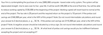 Your firm is contemplating the purchase of a new $585,000 computer-based order entry system. The system will be
depreciated straight-line to zero over its five-year life. It will be worth $95,000 at the end of that time. You will be able
to reduce working capital by $120,000 at the beginning of the project. Working capital will revert back to normal at the
end of the project. The tax rate is 25 percent and the required return on the project is 13 percent. If the pretax cost
savings are $160,000 per year, what is the NPV of this project? Note: Do not round intermediate calculations and round
your answer to 2 decimal places, e.g., 32.16. If the pretax cost savings are $115,000 per year, what is the NPV of this
project? Note: A negative answer should be indicated by a minus sign. Do not round intermediate calculations and round
your answer to 2 decimal places, e.g., 32.16. At what level of pretax cost savings would you be indifferent between
accepting the project and not accepting it?