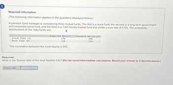 Required information
[The following information applies to the questions displayed below.]
A pension fund manager is considering three mutual funds. The first is a stock fund, the second is a long-term government
and corporate bond fund, and the third is a T-bill money market fund that yields a sure rate of 5.5%. The probability
distributions of the risky funds are:
Expected Return Standard Deviation
17%
34%
11%
25%
Stock fund (S)
Bond fund (B)
The correlation between the fund returns is 0.15.
Required:
What is the Sharpe ratio of the best feasible CAL? (Do not round intermediate calculations. Round your answer to 4 decimal places.)
Sharpe ratio