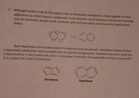 7. Although Huckel's rule strictly applies only to monocyclic compounds, it does appear to have
application to certain bicyclic compounds, if one assumes use of resonance structures involving
only the perimeter double bonds, as shown with one resonance contributor for naphthalene
below.
Both Naphthalene and azulene have 10 t electrons and are aromatic. Pentalene (shown below)
is apparently antiaromatic and is unstable even at very low temperatures. Heptalene has been made but
it adds bromine, it reacts with acids, and it is not planar. Is Huckel's rule applicable to these compounds?
If so, explain their lack of aromaticity.
Pentalene
Heptalene
