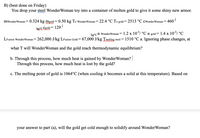 B) (best done on Friday)
You drop your steel WonderWoman toy into a container of molten gold to give it some shiny new armor.
mwonderWoman= 0.324 kg mgold = 0.50 kg To WonderWoman= 22.4 °C To gold= 2513 °C cwonderWoman = 460'
kg°C Cgold =
129I
kg°C a WonderWoman = 1.2 x 10/ °C a gold=1.4 x 10/ °C
LFusion Wonder Woman = 262,000 J/kg LFusion Gold =67,000 J/kg Tmelting steel = 1510 °C a. Ignoring phase changes, at
what T will WonderWoman and the gold reach thermodynamic equilibrium?
b. Through this process, how much heat is gained by WonderWoman?
Through this process, how much heat is lost by the gold?
c. The melting point of gold is 1064°C (when cooling it becomes a solid at this temperature). Based on
your answer to part (a), will the gold get cold enough to solidify around WonderWoman?
