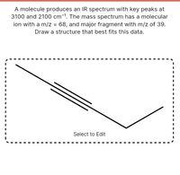 A molecule produces an IR spectrum with key peaks at
3100 and 2100 cm-1. The mass spectrum has a molecular
ion with a m/z = 68, and major fragment with m/z of 39.
Draw a structure that best fits this data.
Select to Edit
