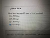 QUESTION 25
What is the average life span of a red blood cell?
O a. 180 days
O b. 90 days
O c. 150 days
O d. 120 days
Click Save and Submit to save and submit. Click Save All Answ
