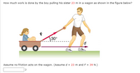 How much work is done by the boy pulling his sister 23 m in a wagon as shown in the figure below?
30°
Assume no friction acts on the wagon. (Assume d = 23 m and F = 39 N.)
