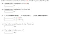 An RLC series circuit has a 1.00 kn resistor, a 165 mH inductor, and a 25.0 nF capacitor.
(a) Find the circuit's impedance (in 0) at 525 Hz.
(b) Find the circuit's impedance (in 0) at 7.50 kHz.
(c) If the voltage source has v,
= 408 V, what is Ims (in mA) at each frequency?
rms
mA (at 525 Hz)
mA (at 7.50 kHz)
(d) What is the resonant frequency (in kHz) of the circuit?
kHz
(e) What is Ie (in mA) at resonance?
rms
