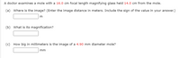 A doctor examines a mole with a 16.0 cm focal length magnifying glass held 14.0 cm from the mole.
(a) Where is the image? (Enter the image distance in meters. Include the sign of the value in your answer.)
m
(b) What is its magnification?
(c) How big in millimeters is the image of a 4.90 mm diameter mole?
mm
