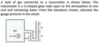 A tank of gas connected to a manometer is shown below. The
manometer is a U-shaped glass tube open to the atmosphere at one
end and containing water. From the elevations shown, calculate the
gauge pressure in the vessel.
2 ft
Gas
lbm
p = 0.1-
ft3
1 ft
0.5 ft
