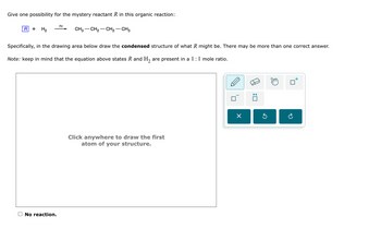 Give one possibility for the mystery reactant R in this organic reaction:
Pd
R
+ H2
CH3-CH2-CH2-CH3
Specifically, in the drawing area below draw the condensed structure of what R might be. There may be more than one correct answer.
Note: keep in mind that the equation above states R and H2 are present in a 1:1 mole ratio.
No reaction.
Click anywhere to draw the first
atom of your structure.
☑
G
☐ :
☐
टे