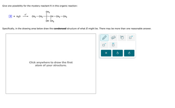 :
ค
Specifically, in the drawing area below draw the condensed structure of what R might be. There may be more than one reasonable answer.
Give one possibility for the mystery reactant R in this organic reaction:
CH3
H+
R+ H2O
--
CH3 CH2-C-CH-CH2-CH3
OH CH3
Click anywhere to draw the first
atom of your structure.
☑