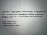 In a species of ant, dead individuals are usually consumed by the other ants. A fungal
pathogen is introduced into this species; it produces fungal spores within the host but
they are not secreted by living ants or passed on to offspring. At introduction, the
pathogen kills 10% of infected ants. How would you expect the virulence of the
pathogen to evolve?
Virulence will decline to zero.
Virulence will stay the same.
Virulence is expected to increase.
