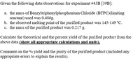 Given the following data/observations for experiment #43B [39B]:
a. the mass of Benzyltriphenylphosphonium Chloride (BTPC)(limiting
reactant) used was 0.486g.
b. the observed melting point of the purified product was 145-149 °C.
c. the mass of the purified product was 0.217 g.
Calculate the theoretical and the percent yield of the purified product from the
above data (show all appropriate calculations and units).
Comment on the % yield and the purity of the purified product (included any
appropriate errors to explain the results).
