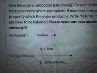 Give the organic product(s) (structure(s)) for each of the
stereochemistry where appropriate. If more than one p
to specify which the major product is. Write "N.R.“ for r
not have to be balanced. Please make sure your answe
correctly!!!
a) (Me)2CuLi +
Acetone
1) 9-BBN
b) (Et)2C=CHCHO
2) HOCH2CH2NH2
