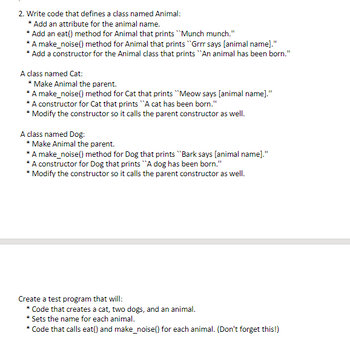 2. Write code that defines a class named Animal:
* Add an attribute for the animal name.
* Add an eat() method for Animal that prints "Munch munch."
*A make_noise() method for Animal that prints "Grrr says [animal name]."
* Add a constructor for the Animal class that prints "An animal has been born."
A class named Cat:
* Make Animal the parent.
* A make_noise() method for Cat that prints "Meow says [animal name]."
* A constructor for Cat that prints "A cat has been born."
* Modify the constructor so it calls the parent constructor as well.
A class named Dog:
* Make Animal the parent.
*A make_noise() method for Dog that prints "Bark says [animal name]."
* A constructor for Dog that prints "A dog has been born."
* Modify the constructor so it calls the parent constructor as well.
Create a test program that will:
* Code that creates a cat, two dogs, and an animal.
* Sets the name for each animal.
* Code that calls eat() and make_noise() for each animal. (Don't forget this!)