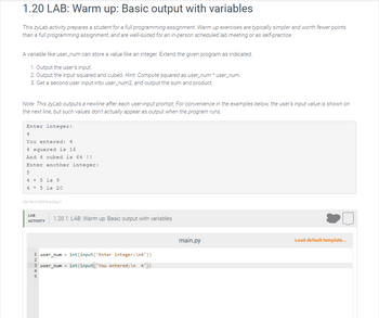 1.20 LAB: Warm up: Basic output with variables
This zyLab activity prepares a student for a full programming assignment. Warm up exercises are typically simpler and worth fewer points
than a full programming assignment, and are well-suited for an in-person scheduled lab meeting or as self-practice.
A variable like user_num can store a value like an integer. Extend the given program as indicated.
1. Output the user's input.
2. Output the input squared and cubed. Hint: Compute squared as user_num* user_num.
3. Get a second user input into user_num2, and output the sum and product.
Note: This zyLab outputs a newline after each user-input prompt. For convenience in the examples below, the user's input value is shown on
the next line, but such values don't actually appear as output when the program runs.
Enter integer:
4
You entered: 4
4 squared is 16
And 4 cubed is 64 !!
Enter another integer:
5
4 + 5 is 9
45 is 20
454192.2153518.qx3zqy7
LAB
ACTIVITY
1.20.1: LAB: Warm up: Basic output with variables
1 user_num= int(input('Enter integer: \n4'))
user_num= int(input('You entered: \n 4'))
5
main.py
Load default template...