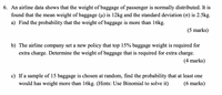 6. An airline data shows that the weight of baggage of passenger is normally distributed. It is
found that the mean weight of baggage (u) is 12kg and the standard deviation (o) is 2.5kg.
a) Find the probability that the weight of baggage is more than 16kg.
(5 marks)
b) The airline company set a new policy that top 15% baggage weight is required for
extra charge. Determine the weight of baggage that is required for extra charge.
(4 marks)
c) If a sample of 15 baggage is chosen at random, find the probability that at least one
would has weight more than 16kg. (Hints: Use Binomial to solve it)
(6 marks)
