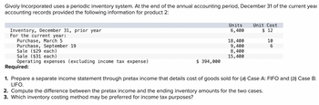 Givoly Incorporated uses a periodic inventory system. At the end of the annual accounting period, December 31 of the current year
accounting records provided the following information for product 2:
Inventory, December 31, prior year
For the current year:
Purchase, March 5
Purchase, September 19
Sale ($29 each)
Sale ($31 each)
Operating expenses (excluding income tax expense)
$ 394,000
Units
6,400
18,400
9,400
8,400
15,400
Unit Cost
$ 12
10
6
Required:
1. Prepare a separate income statement through pretax income that details cost of goods sold for (a) Case A: FIFO and (b) Case B:
LIFO.
2. Compute the difference between the pretax income and the ending inventory amounts for the two cases.
3. Which inventory costing method may be preferred for income tax purposes?