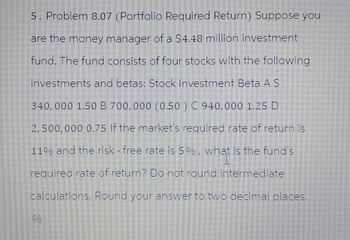 5. Problem 8.07 (Portfolio Required Return) Suppose you
are the money manager of a $4.48 million investment
fund. The fund consists of four stocks with the following
investments and betas: Stock Investment Beta A S
340,000 1.50 B 700,000 (0.50) C 940,000 1.25 D
2,500,000 0.75 If the market's required rate of return is
11% and the risk - free rate is 5%, what is the fund's
what
required rate of return? Do not round intermediate
calculations. Round your answer to two decimal places.
%