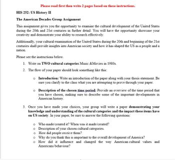 Please read first then write 2 pages based on these instructions.
HIS 252: US History II
The American Decades Group Assignment
This assignment gives you the opportunity to examine the cultural development of the United States
during the 20th and 21st centuries in further detail. You will have the opportunity showcase your
creativity and demonstrate your ability to research effectively.
Additionally, your cultural examination of the United States during the 20th and beginning of the 21st
centuries shall provide insights into American society and how it has shaped the US as a people and a
nation.
Please see the instructions below.
1. Write on TWO cultural categories Music & Movies in 1980s.
2. The flow of your paper should look something like this:
o
Introduction: Write an introduction of the paper along with your thesis statement. Be
sure you clarify to the class what you are attempting to prove through your paper.
o Description of the chosen time period: Provide an overview of the time period that
you have chosen, making sure to describe some of the important developments in
American history.
3. Once you have made your choices, your group will write a paper demonstrating your
knowledge and understanding of the cultural categories and the impact these items have
on US society. In your paper, be sure to answer the following questions:
o
Who made/created it? When was it made/created?
o
Description of your chosen cultural categories.
o
How did people receive them?
o Why do you think this is important to the overall development of America?
o
How did it influence and changed the way American cultural values and
Americans behaviour?