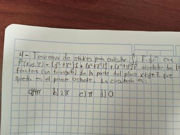 4- Teorema de stokes para calcular fr Fidő
Fior con
F(X₁Y. Z) = (y² + Z² ) î + (x² + Z²) Ĵ + (x² + y²jk alrededor de fo
frontera (un trianguloj de la parte del plano x+y+z que
queda en el primer octonte. La circulación es:
Q14 b) 20
94 pr
b) 2π cm do