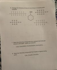 6. Arrange the following compound according to increasing water
solubility.
H HHH
III I
Н-с-с-с-с-о-н
HHH H
OH
H H H
H-C-C-C-o-H
H H H HH
H-C-C-C-C-C-OH
H HH
H-CE
H HHH H
7. Rank the following compounds from weakest intermolecular
forces to strongest. Justify your answers.
CsHs, CaHsCOOH CH.CH;CH:OH, CH,CH2OCH,
8. Rank the following compounds from lowest to highest boiling
point:
CaHe, CaH:OH, CH,OCH.
