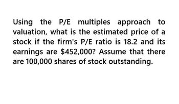 Using the P/E multiples approach to
valuation, what is the estimated price of a
stock if the firm's P/E ratio is 18.2 and its
earnings are $452,000? Assume that there
are 100,000 shares of stock outstanding.