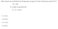 What volume (in L) will 50.0 g of nitrogen gas occupy at 2.0 atm of pressure and at 65 °C?
PV = nRT
R = 0.0821 (L-atm)/(mol-K)
K = °C + 273.15
O A. 25 L
B. 9.5 L
O C.4.8 L
O D. 50. L
