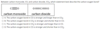 Between carbon monoxide, CO, and carbon dioxide, CO2, which statement best describe the carbon-oxygen bond?
EC:
carbon monoxide
carbon dioxide
O A. The carbon-oxygen bond in CO is stronger and longer than in CO2.
O B. The carbon-oxygen bond in CO2 is stronger and shorter than in CO.
O C. The carbon-oxygen bond in CO2 is stronger and longer than in CO.
O D. The carbon-oxygen bond in CO is stronger and shorter than in CO2.
