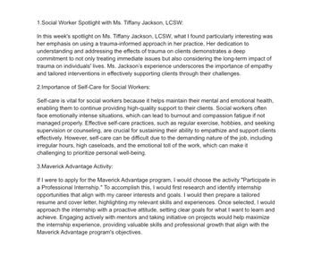 1.Social Worker Spotlight with Ms. Tiffany Jackson, LCSW:
In this week's spotlight on Ms. Tiffany Jackson, LCSW, what I found particularly interesting was
her emphasis on using a trauma-informed approach in her practice. Her dedication to
understanding and addressing the effects of trauma on clients demonstrates a deep
commitment to not only treating immediate issues but also considering the long-term impact of
trauma on individuals' lives. Ms. Jackson's experience underscores the importance of empathy
and tailored interventions in effectively supporting clients through their challenges.
2.Importance of Self-Care for Social Workers:
Self-care is vital for social workers because it helps maintain their mental and emotional health,
enabling them to continue providing high-quality support to their clients. Social workers often
face emotionally intense situations, which can lead to burnout and compassion fatigue if not
managed properly. Effective self-care practices, such as regular exercise, hobbies, and seeking
supervision or counseling, are crucial for sustaining their ability to empathize and support clients
effectively. However, self-care can be difficult due to the demanding nature of the job, including
irregular hours, high caseloads, and the emotional toll of the work, which can make it
challenging to prioritize personal well-being.
3.Maverick Advantage Activity:
If I were to apply for the Maverick Advantage program, I would choose the activity "Participate in
a Professional Internship." To accomplish this, I would first research and identify internship
opportunities that align with my career interests and goals. I would then prepare a tailored
resume and cover letter, highlighting my relevant skills and experiences. Once selected, I would
approach the internship with a proactive attitude, setting clear goals for what I want to learn and
achieve. Engaging actively with mentors and taking initiative on projects would help maximize
the internship experience, providing valuable skills and professional growth that align with the
Maverick Advantage program's objectives.