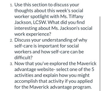 1. Use this section to discuss your
thoughts about this week's social
worker spotlight with Ms. Tiffany
Jackson, LCSW. What did you find
interesting about Ms. Jackson's social
work experience?
2. Discuss your understanding of why
self-care is important for social
workers and how self-care can be
difficult?
3. Now that you've explored the Maverick
advantage website- select one of the 5
activities and explain how you might
accomplish that activity if you applied
for the Maverick advantage program.