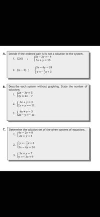 A. Decide if the ordered pair is/is not a solution to the system.
1. (2,6);
(3x - 2y =-4
5x + y = 15
(3x - 4y = 24
2. (4,-3);
=-
-²x+3
B.
Describe each system without graphing. State the number of
solutions
1.
(2x - 3y = 5
(3y = 2x - 7
2.
( 6x + y = 3
(2x - y =-11
3.
6x + y = 3
(2x - y =-11
C.
Determine the solution set of the given systems of equations.
(4x - 2y = 8
2x = y + 4
1.
2.
{ y = - ²x + 3
(3x - 4y = 24
3.
(3x + y = 7
y=-3x+9