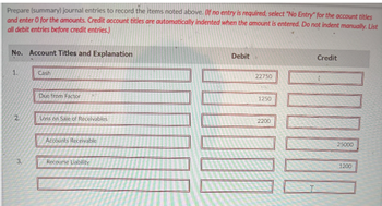 Prepare (summary) journal entries to record the items noted above. Of no entry is required, select "No Entry" for the account titles
and enter 0 for the amounts. Credit account titles are automatically indented when the amount is entered. Do not indent manually. List
all debit entries before credit entries.)
No. Account Titles and Explanation
1.
2.
3.
Cash
Due from Factor
Lass on Sale of Receivables
Accounts Receivable
Recourse Liability
Debit
LOOOOO
22750
1250
2200
Credit
25000
1200