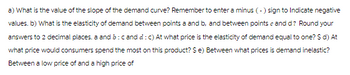 a) What is the value of the slope of the demand curve? Remember to enter a minus (-) sign to Indicate negative
values. b) What is the elasticity of demand between points a and b, and between points and d? Round your
answers to 2 decimal places, a and b: cand d: c) At what price is the elasticity of demand equal to one? $ d) At
what price would consumers spend the most on this product? $ e) Between what prices is demand inelastic?
Between a low price of and a high price of