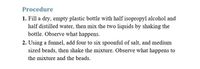 Procedure
1. Fill a dry, empty plastic bottle with half isopropyl alcohol and
half distilled water, then mix the two liquids by shaking the
bottle. Observe what happens.
2. Using a funnel, add four to six spoonful of salt, and medium
sized beads, then shake the mixture. Observe what happens to
the mixture and the beads.
