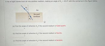 A ray of light travels from air into another medium, making an angle of 0₁ = 45.0° with the normal as in the figure below.
Air
Second
02
medium
(a) Find the angle of refraction 02 if the second medium is fused quartz.
(b) Find the angle of refraction 02 if the second medium is fluorite.
(c) Find the angle of refraction 02 if the second medium is benzene.
о