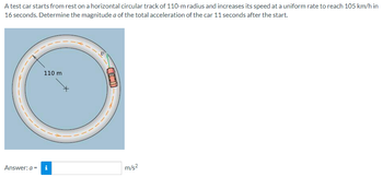 A test car starts from rest on a horizontal circular track of 110-m radius and increases its speed at a uniform rate to reach 105 km/h in
16 seconds. Determine the magnitude a of the total acceleration of the car 11 seconds after the start.
110 m
Answer: a = i
D
m/s²