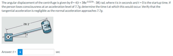 The angular displacement of the centrifuge is given by 0 = 4[t+38e-0.029t-38] rad, where t is in seconds and t = 0 is the startup time. If
the person loses consciousness at an acceleration level of 7.7g, determine the time t at which this would occur. Verify that the
tangential acceleration is negligible as the normal acceleration approaches 7.7g.
Answer: ti
28.11
8
sec