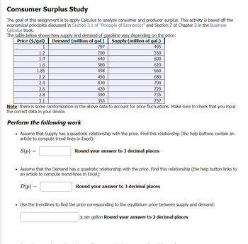 Comsumer Surplus Study
The goal of this assignment is to apply Calculus to analyze consumer and producer surplus. This activity is based off the
economical principles discussed in Section 3.1 of "Principle of Economics" and Section 7 of Chapter 3 in the Business
Calculus book.
The table below shows how supply and demand of gasoliine vary depending on the price:
Price ($/gal)
Demand (million of gal.)
Supply (million of gal.)
797
495
700
550
640
600
620
660
1
1.2
1.4
1.6
1.85
D(p):
2.2
2.4
2.6
2.8
580
498
450
430
420
390
3.1
353
757
Note: there is some randomization in the above data to account for price fluctuations. Make sure to check that you input
the correct data in your device.
Perform the following work
• Assume that Supply has a quadratic relationship with the price. Find this relationship (the help buttons contain an
article to compute trend-lines in Excel):
S(p) =
Round your answer to 3 decimal places
=
680
700
• Assume that the Demand has a quadratic relationship with the price. Find this relationship (the help button links to
an article to compute trend-lines in Excel):
Round your answer to 3 decimal places
720
735
Use the trendlines to find the price corresponding to the equlibrium price between supply and demand:
$ per gallon Round your answer to 2 decimal places