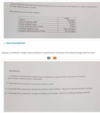 Sienna Deli has provided the following relating to the most recent month (March31, 2023) of operations,
for their main product, cookies.
The company sold 20,000 cookies.
Sales
Cost of Goods Sold
Fixed Selling Costs
Fixed Administrative Costs
Variable Selling Costs
Variable Administrative Costs
Show Transcribed Text
REQUIRED:
Total
prepare a contribution margin income statement in good format. Include per unit and percentage columns where
C
$40,000
16,000
2,000
5,000
10% of sales
5% of sales
1- Prepare a contribution margin income statement in good format. Include per unit and
percentage columns where applicable.
2- Calculate the company's breakeven point in units.
3- Calculate the company's breakeven point in sales dollars. Round to nearest whole number.
4- Calculate the company's margin of safety percentage. Round to nearest whole number.